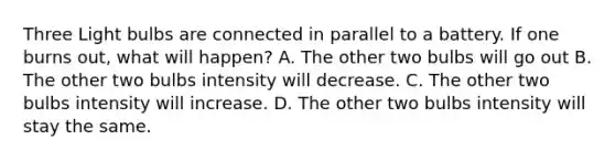 Three Light bulbs are connected in parallel to a battery. If one burns out, what will happen? A. The other two bulbs will go out B. The other two bulbs intensity will decrease. C. The other two bulbs intensity will increase. D. The other two bulbs intensity will stay the same.