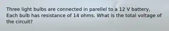 Three light bulbs are connected in parellel to a 12 V battery, Each bulb has resistance of 14 ohms. What is the total voltage of the circuit?