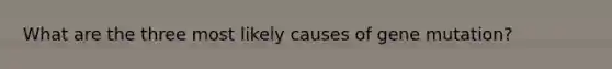 What are the three most likely causes of gene mutation?