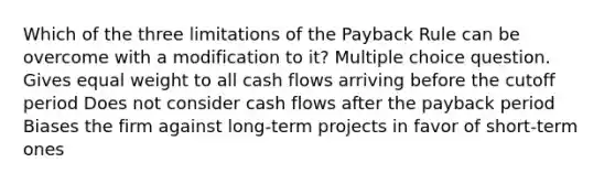 Which of the three limitations of the Payback Rule can be overcome with a modification to it? Multiple choice question. Gives equal weight to all cash flows arriving before the cutoff period Does not consider cash flows after the payback period Biases the firm against long-term projects in favor of short-term ones