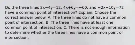 Do the three lines 2x−4y=12​, 4x+6y=−60​, and −2x−10y=72 have a common point of​ intersection? Explain. Choose the correct answer below. A. The three lines do not have a common point of intersection. B. The three lines have at least one common point of intersection. C. There is not enough information to determine whether the three lines have a common point of intersection.