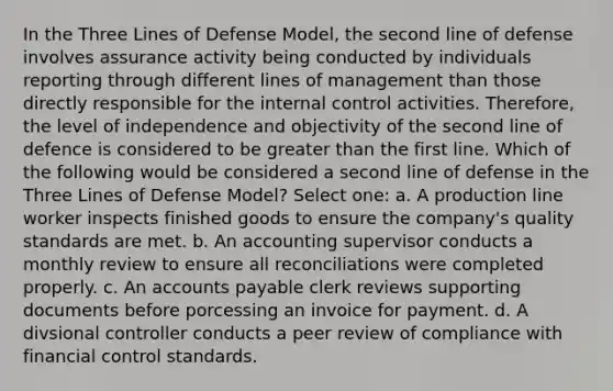 In the Three Lines of Defense Model, the second line of defense involves assurance activity being conducted by individuals reporting through different lines of management than those directly responsible for the internal control activities. Therefore, the level of independence and objectivity of the second line of defence is considered to be greater than the first line. Which of the following would be considered a second line of defense in the Three Lines of Defense Model? Select one: a. A production line worker inspects finished goods to ensure the company's quality standards are met. b. An accounting supervisor conducts a monthly review to ensure all reconciliations were completed properly. c. An accounts payable clerk reviews supporting documents before porcessing an invoice for payment. d. A divsional controller conducts a peer review of compliance with financial control standards.