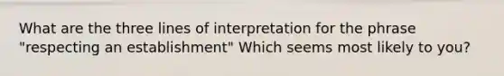 What are the three lines of interpretation for the phrase "respecting an establishment" Which seems most likely to you?