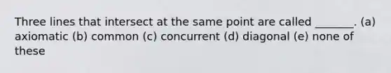 Three lines that intersect at the same point are called _______. (a) axiomatic (b) common (c) concurrent (d) diagonal (e) none of these