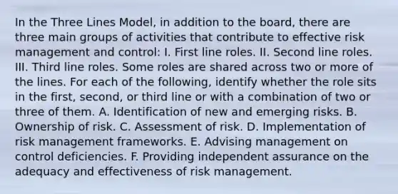 In the Three Lines Model, in addition to the board, there are three main groups of activities that contribute to effective risk management and control: I. First line roles. II. Second line roles. III. Third line roles. Some roles are shared across two or more of the lines. For each of the following, identify whether the role sits in the first, second, or third line or with a combination of two or three of them. A. Identification of new and emerging risks. B. Ownership of risk. C. Assessment of risk. D. Implementation of risk management frameworks. E. Advising management on control deficiencies. F. Providing independent assurance on the adequacy and effectiveness of risk management.