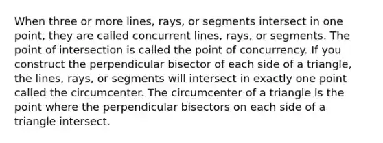 When three or more lines, rays, or segments intersect in one point, they are called <a href='https://www.questionai.com/knowledge/kp74Xll9FA-concurrent-lines' class='anchor-knowledge'>concurrent lines</a>, rays, or segments. The point of intersection is called the <a href='https://www.questionai.com/knowledge/kAFnjB6Mpn-point-of-concurrency' class='anchor-knowledge'>point of concurrency</a>. If you construct the perpendicular bisector of each side of a triangle, the lines, rays, or segments will intersect in exactly one point called the circumcenter. The circumcenter of a triangle is the point where the perpendicular bisectors on each side of a triangle intersect.