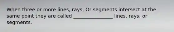 When three or more lines, rays, Or segments intersect at the same point they are called ________________ lines, rays, or segments.