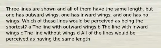 Three lines are shown and all of them have the same length, but one has outward wings, one has inward wings, and one has no wings. Which of these lines would be perceived as being the shortest? a The line with outward wings b The line with inward wings c The line without wings d All of the lines would be perceived as having the same length