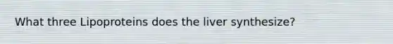 What three Lipoproteins does the liver synthesize?