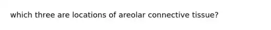 which three are locations of areolar connective tissue?