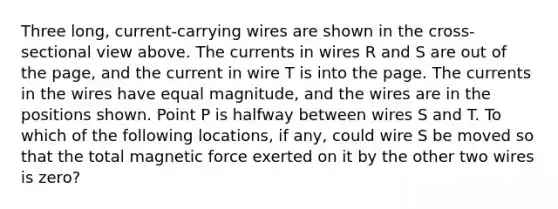 Three long, current-carrying wires are shown in the cross-sectional view above. The currents in wires R and S are out of the page, and the current in wire T is into the page. The currents in the wires have equal magnitude, and the wires are in the positions shown. Point P is halfway between wires S and T. To which of the following locations, if any, could wire S be moved so that the total magnetic force exerted on it by the other two wires is zero?