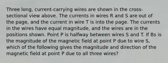 Three long, current-carrying wires are shown in the cross-sectional view above. The currents in wires R and S are out of the page, and the current in wire T is into the page. The currents in the wires have equal magnitude, and the wires are in the positions shown. Point P is halfway between wires S and T. If Bs is the magnitude of the magnetic field at point P due to wire S, which of the following gives the magnitude and direction of the magnetic field at point P due to all three wires?