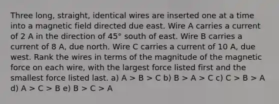 Three long, straight, identical wires are inserted one at a time into a magnetic field directed due east. Wire A carries a current of 2 A in the direction of 45° south of east. Wire B carries a current of 8 A, due north. Wire C carries a current of 10 A, due west. Rank the wires in terms of the magnitude of the magnetic force on each wire, with the largest force listed first and the smallest force listed last. a) A > B > C b) B > A > C c) C > B > A d) A > C > B e) B > C > A