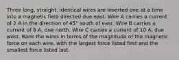 Three long, straight, identical wires are inserted one at a time into a magnetic field directed due east. Wire A carries a current of 2 A in the direction of 45° south of east. Wire B carries a current of 8 A, due north. Wire C carries a current of 10 A, due west. Rank the wires in terms of the magnitude of the magnetic force on each wire, with the largest force listed first and the smallest force listed last.