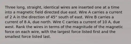 Three long, straight, identical wires are inserted one at a time into a magnetic field directed due east. Wire A carries a current of 2 A in the direction of 45° south of east. Wire B carries a current of 8 A, due north. Wire C carries a current of 10 A, due west. Rank the wires in terms of the magnitude of the magnetic force on each wire, with the largest force listed first and the smallest force listed last.