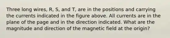 Three long wires, R, S, and T, are in the positions and carrying the currents indicated in the figure above. All currents are in the plane of the page and in the direction indicated. What are the magnitude and direction of the magnetic field at the origin?