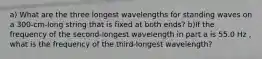 a) What are the three longest wavelengths for standing waves on a 300-cm-long string that is fixed at both ends? b)If the frequency of the second-longest wavelength in part a is 55.0 Hz , what is the frequency of the third-longest wavelength?