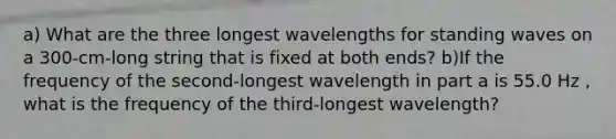 a) What are the three longest wavelengths for standing waves on a 300-cm-long string that is fixed at both ends? b)If the frequency of the second-longest wavelength in part a is 55.0 Hz , what is the frequency of the third-longest wavelength?