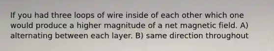 If you had three loops of wire inside of each other which one would produce a higher magnitude of a net magnetic field. A) alternating between each layer. B) same direction throughout