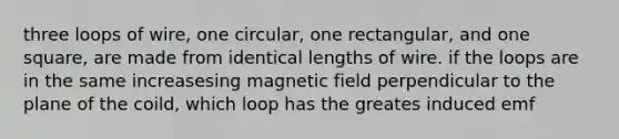 three loops of wire, one circular, one rectangular, and one square, are made from identical lengths of wire. if the loops are in the same increasesing magnetic field perpendicular to the plane of the coild, which loop has the greates induced emf