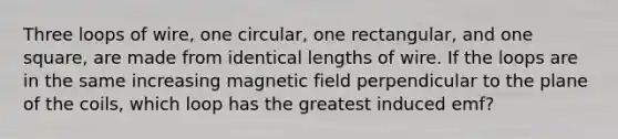 Three loops of wire, one circular, one rectangular, and one square, are made from identical lengths of wire. If the loops are in the same increasing magnetic field perpendicular to the plane of the coils, which loop has the greatest induced emf?