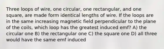 Three loops of wire, one circular, one rectangular, and one square, are made form identical lengths of wire. If the loops are in the same increasing magnetic field perpendicular to the plane of the coils, which loop has the greatest induced emf? A) the circular one B) the rectangular one C) the square one D) all three would have the same emf induced