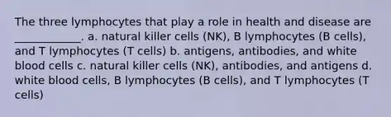 The three lymphocytes that play a role in health and disease are ____________. a. natural killer cells (NK), B lymphocytes (B cells), and T lymphocytes (T cells) b. antigens, antibodies, and white blood cells c. natural killer cells (NK), antibodies, and antigens d. white blood cells, B lymphocytes (B cells), and T lymphocytes (T cells)