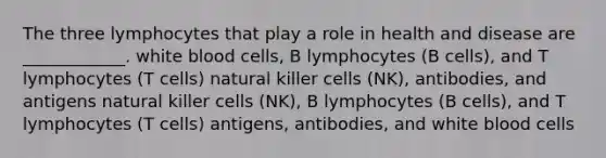 The three lymphocytes that play a role in health and disease are ____________. white blood cells, B lymphocytes (B cells), and T lymphocytes (T cells) natural killer cells (NK), antibodies, and antigens natural killer cells (NK), B lymphocytes (B cells), and T lymphocytes (T cells) antigens, antibodies, and white blood cells