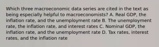 Which three macroeconomic data series are cited in the text as being especially helpful to​ macroeconomists? A. Real​ GDP, the inflation​ rate, and the unemployment rate B. The unemployment​ rate, the inflation​ rate, and interest rates C. Nominal​ GDP, the inflation​ rate, and the unemployment rate D. Tax​ rates, interest​ rates, and the inflation rate