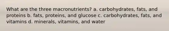 What are the three macronutrients? a. carbohydrates, fats, and proteins b. fats, proteins, and glucose c. carbohydrates, fats, and vitamins d. minerals, vitamins, and water