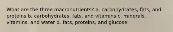 What are the three macronutrients? a. carbohydrates, fats, and proteins b. carbohydrates, fats, and vitamins c. minerals, vitamins, and water d. fats, proteins, and glucose