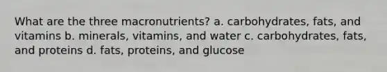 What are the three macronutrients? a. carbohydrates, fats, and vitamins b. minerals, vitamins, and water c. carbohydrates, fats, and proteins d. fats, proteins, and glucose