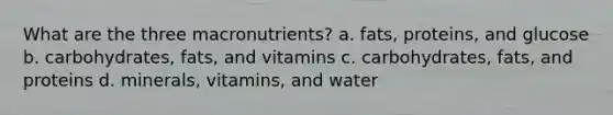 What are the three macronutrients? a. fats, proteins, and glucose b. carbohydrates, fats, and vitamins c. carbohydrates, fats, and proteins d. minerals, vitamins, and water