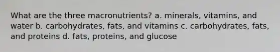 What are the three macronutrients? a. minerals, vitamins, and water b. carbohydrates, fats, and vitamins c. carbohydrates, fats, and proteins d. fats, proteins, and glucose