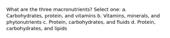 What are the three macronutrients? Select one: a. Carbohydrates, protein, and vitamins b. Vitamins, minerals, and phytonutrients c. Protein, carbohydrates, and fluids d. Protein, carbohydrates, and lipids