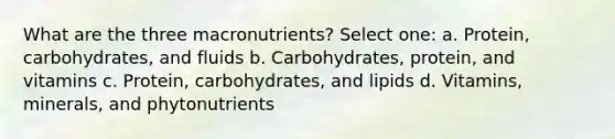 What are the three macronutrients? Select one: a. Protein, carbohydrates, and fluids b. Carbohydrates, protein, and vitamins c. Protein, carbohydrates, and lipids d. Vitamins, minerals, and phytonutrients