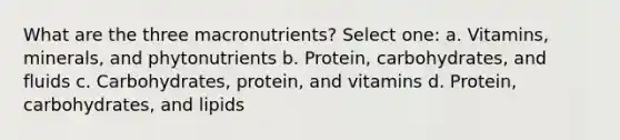 What are the three macronutrients? Select one: a. Vitamins, minerals, and phytonutrients b. Protein, carbohydrates, and fluids c. Carbohydrates, protein, and vitamins d. Protein, carbohydrates, and lipids