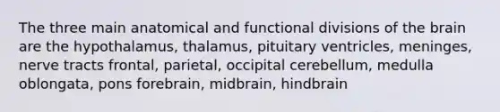 The three main anatomical and functional divisions of the brain are the hypothalamus, thalamus, pituitary ventricles, meninges, nerve tracts frontal, parietal, occipital cerebellum, medulla oblongata, pons forebrain, midbrain, hindbrain