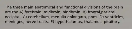 The three main anatomical and functional divisions of the brain are the A) forebrain, midbrain, hindbrain. B) frontal,parietal, occipital. C) cerebellum, medulla oblongata, pons. D) ventricles, meninges, nerve tracts. E) hypothalamus, thalamus, pituitary.