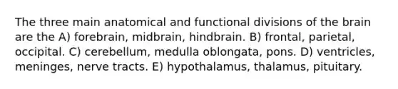 The three main anatomical and functional divisions of the brain are the A) forebrain, midbrain, hindbrain. B) frontal, parietal, occipital. C) cerebellum, medulla oblongata, pons. D) ventricles, meninges, nerve tracts. E) hypothalamus, thalamus, pituitary.