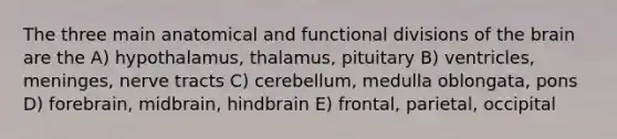 The three main anatomical and functional divisions of <a href='https://www.questionai.com/knowledge/kLMtJeqKp6-the-brain' class='anchor-knowledge'>the brain</a> are the A) hypothalamus, thalamus, pituitary B) ventricles, meninges, nerve tracts C) cerebellum, medulla oblongata, pons D) forebrain, midbrain, hindbrain E) frontal, parietal, occipital