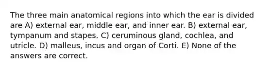 The three main anatomical regions into which the ear is divided are A) external ear, middle ear, and inner ear. B) external ear, tympanum and stapes. C) ceruminous gland, cochlea, and utricle. D) malleus, incus and organ of Corti. E) None of the answers are correct.