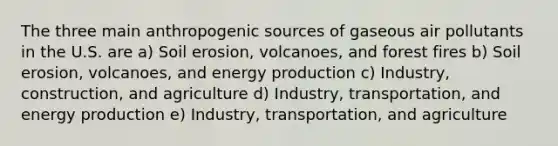 The three main anthropogenic sources of gaseous air pollutants in the U.S. are a) Soil erosion, volcanoes, and forest fires b) Soil erosion, volcanoes, and energy production c) Industry, construction, and agriculture d) Industry, transportation, and energy production e) Industry, transportation, and agriculture