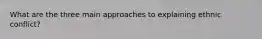 What are the three main approaches to explaining ethnic conflict?