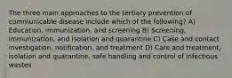 The three main approaches to the tertiary prevention of communicable disease include which of the following? A) Education, immunization, and screening B) Screening, immunization, and isolation and quarantine C) Case and contact investigation, notification, and treatment D) Care and treatment, isolation and quarantine, safe handling and control of infectious wastes