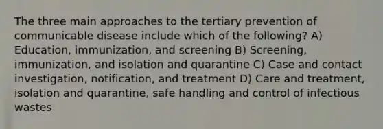 The three main approaches to the tertiary prevention of communicable disease include which of the following? A) Education, immunization, and screening B) Screening, immunization, and isolation and quarantine C) Case and contact investigation, notification, and treatment D) Care and treatment, isolation and quarantine, safe handling and control of infectious wastes