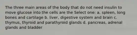 The three main areas of the body that do not need insulin to move glucose into the cells are the Select one: a. spleen, long bones and cartilage b. liver, digestive system and brain c. thymus, thyroid and parathyroid glands d. pancreas, adrenal glands and bladder