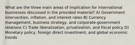 What are the three main areas of implication for international businesses discussed in the provided material? A) Government intervention, inflation, and interest rates B) Currency management, business strategy, and corporate-government relations C) Trade liberalization, privatization, and fiscal policy D) Monetary policy, foreign direct investment, and global economic trends