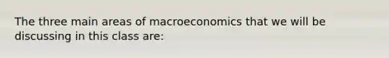 The three main areas of macroeconomics that we will be discussing in this class are: