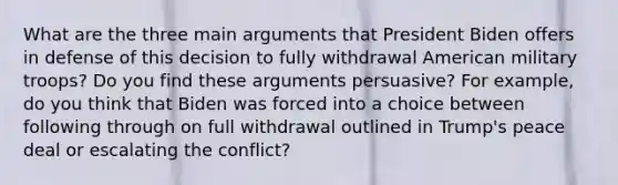 What are the three main arguments that President Biden offers in defense of this decision to fully withdrawal American military troops? Do you find these arguments persuasive? For example, do you think that Biden was forced into a choice between following through on full withdrawal outlined in Trump's peace deal or escalating the conflict?